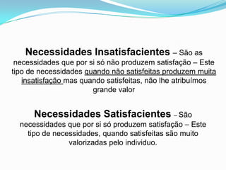 Necessidades Insatisfacientes – São as
 necessidades que por si só não produzem satisfação – Este
tipo de necessidades quando não satisfeitas produzem muita
   insatisfação mas quando satisfeitas, não lhe atribuímos
                       grande valor


      Necessidades Satisfacientes – São
  necessidades que por si só produzem satisfação – Este
    tipo de necessidades, quando satisfeitas são muito
                valorizadas pelo individuo.
 