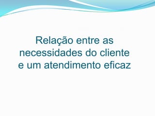 Relação entre as
necessidades do cliente
e um atendimento eficaz
 