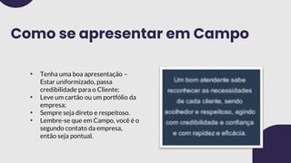 Como se apresentar em Campo
• Tenha uma boa apresentação –
Estar uniformizado, passa
credibilidade para o Cliente;
• Leve um cartão ou um portfólio da
empresa;
• Sempre seja direto e respeitoso.
• Lembre-se que em Campo, você é o
segundo contato da empresa,
então seja pontual.
 