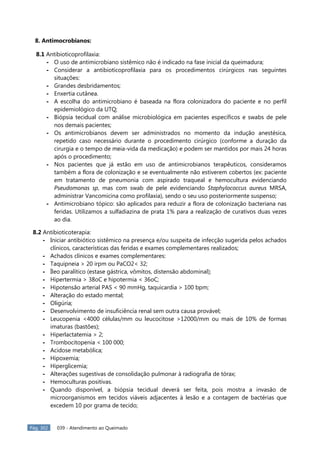 Pág. 302 039 - Atendimento ao Queimado
8. Antimocrobianos:
8.1 Antibioticoprofilaxia:
- O uso de antimicrobiano sistêmico não é indicado na fase inicial da queimadura;
- Considerar a antibioticoprofilaxia para os procedimentos cirúrgicos nas seguintes
situações:
- Grandes desbridamentos;
- Enxertia cutânea.
- A escolha do antimicrobiano é baseada na flora colonizadora do paciente e no perfil
epidemiológico da UTQ;
- Biópsia tecidual com análise microbiológica em pacientes específicos e swabs de pele
nos demais pacientes;
- Os antimicrobianos devem ser administrados no momento da indução anestésica,
repetido caso necessário durante o procedimento cirúrgico (conforme a duração da
cirurgia e o tempo de meia-vida da medicação) e podem ser mantidos por mais 24 horas
após o procedimento;
- Nos pacientes que já estão em uso de antimicrobianos terapêuticos, consideramos
também a flora de colonização e se eventualmente não estiverem cobertos (ex: paciente
em tratamento de pneumonia com aspirado traqueal e hemocultura evidenciando
Pseudomonas sp, mas com swab de pele evidenciando Staphylococcus aureus MRSA,
administrar Vancomicina como profilaxia), sendo o seu uso posteriormente suspenso;
- Antimicrobiano tópico: são aplicados para reduzir a flora de colonização bacteriana nas
feridas. Utilizamos a sulfadiazina de prata 1% para a realização de curativos duas vezes
ao dia.
8.2 Antibioticoterapia:
- Iniciar antibiótico sistêmico na presença e/ou suspeita de infecção sugerida pelos achados
clínicos, características das feridas e exames complementares realizados;
- Achados clínicos e exames complementares:
- Taquipneia > 20 irpm ou PaCO2< 32;
- Íleo paralítico (estase gástrica, vômitos, distensão abdominal);
- Hipertermia > 38oC e hipotermia < 36oC;
- Hipotensão arterial PAS < 90 mmHg, taquicardia > 100 bpm;
- Alteração do estado mental;
- Oligúria;
- Desenvolvimento de insuficiência renal sem outra causa provável;
- Leucopenia <4000 células/mm ou leucocitose >12000/mm ou mais de 10% de formas
imaturas (bastões);
- Hiperlactatemia > 2;
- Trombocitopenia < 100 000;
- Acidose metabólica;
- Hipoxemia;
- Hiperglicemia;
- Alterações sugestivas de consolidação pulmonar à radiografia de tórax;
- Hemoculturas positivas.
- Quando disponível, a biópsia tecidual deverá ser feita, pois mostra a invasão de
microorganismos em tecidos viáveis adjacentes à lesão e a contagem de bactérias que
excedem 10 por grama de tecido;
 