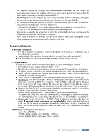 039 - Atendimento ao Queimado 303
- Os critérios clínicos de infecção são extremamente frequentes na fase aguda da
queimadura como parte da resposta inflamatória sistêmica, o que torna o diagnóstico de
infecção e/ou sepse no queimado ainda mais difícil;
- Manifestações locais de infecção da ferida: escurecimento da lesão, abscesso, drenagem
de secreção purulenta, necrose, petéquias, aprofundamento do grau da lesão;
- Na presença de infecção, escolher o antibiótico empiricamente após a coleta dos exames,
enquanto os resultados não estiverem disponíveis:
o Dentro das primeiras 72 horas da admissão, cobrir microorganismos gram positivos;
o Após o 3º dia de internação, iniciar cobertura para gram negativos.
- Considerar na escolha do antibiótico o perfil de sensibilidade da flora colonizadora da
UTQ e outros resultados de culturas do paciente;
- Após o uso de antibióticos de largo espectro e em casos de internação prolongada, avaliar
cobertura para microorganismos multirresistentes e fungos.
C. ASSISTÊNCIA PEDIÁTRICA
1. Sedação e analgesia:
 Uso de midazolam (0,1mg/kg) + cetamina (1mg/kg) e 5 minutos após midazolan para a
troca de curativo e banho;
 Monitorização dos pacientes durante o banho (risco de depressão respiratória);
 Uso de analgésicos: dipirona, tramadol e, em casos de dor intensa, morfina.
2. Terapia hídrica:
 Pesar o paciente antes de iniciar a hidratação e, a seguir, uma vez por semana;
 Hidratação oral para os pacientes com SCQ < 15%;
 Nos demais, usar soro endovenoso por punção venosa periférica, evitando a dissecação;
 O cateter venoso central deve ser restrito aos pacientes com maior risco hemodinâmico;
 Medir volume urinário por diurese espontânea ou com coletor externo (espera-se
diurese em torno de 1 ml/kg/hora);
 Evitar sempre que possível o uso de sondagem vesical devido ao risco de infecção;
 Primeiro dia: soro de manutenção + fórmula de reposição (3ml/Kg/SCQ). Considerar 50%
como valor máximo de SCQ. Usar solução de ringer lactado ou solução cloreto de sódio
0,9% nas primeiras 24 horas a contar do momento do acidente. Correr 50% do volume
da fórmula + 1/3 manutenção nas primeiras 8 horas. O restante, nas 16 horas seguintes;
 Segundo dia: 2ml/Kg/SCQ + manutenção, distribuídos igualmente nas 24 horas: utilizar
solução cloreto de sódio 0,9% com 5% de glicose.
- Iniciar cloreto de potássio (KCL) 3mEq/cada 100ml da necessidade básica;
- Gluconato de cálcio 10%: 1ml/cada 100ml de solução fisiológica da necessidade básica;
- Se a criança estiver em uso de dieta, este volume deve ser descontado da manutenção.
 Terceiro dia: somar manutenção + % SCQ x Peso. O esquema proposto não deve ser
rígido. O parâmetro mais importante é o controle clínico. Utilizar solução fisiológica a
0,9% com 5% de glicose, com cloreto de potássio e gluconato de cálcio. O volume da
dieta oral ou por sonda nasogástrica deve ser levado em conta, no cálculo do aporte
líquido.
Observação: Soroterapia de manutenção:
- Até 10kg : 100ml/kg;
- De 10 a 20kg: 50ml/kg acima de 10kg + 1000ml;
- Acima de 20kg: 20ml/kg acima de 20kg + 1500ml.
 