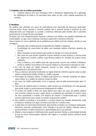 Pág. 306 039 - Atendimento ao Queimado
7. Cuidados com as orelhas queimadas:
 Limpeza rigorosa com soro fisiológico 0,9% e clorexidine degermante 2% e aplicação
de sulfadiazina de prata a 1% (pomada) duas vezes ao dia, como medida preventiva da
condrite.
8. Retalhos:
Os retalhos são utilizados em casos de queimaduras com exposição de estruturas profundas,
inclusive tecido ósseo, quando a enxertia cutânea não é possível devido à ausência de leito
adequado para sua integração ou quando a cobertura oferecida pelo enxerto não é suficiente
para preservar a função da área acometida.
As lesões que mais frequentemente requerem cobertura de retalhos são aquelas localizadas em
extremidades, ou seja, couro cabeludo, membros superiores e membros inferiores.
Para as lesões em couro cabeludo, dá-se preferência ao retalho local (de rotação), devido as suas
vantagens:
- Execução mais simples quando comparado aos retalhos à distância;
- Possibilidade de crescimento de pêlos com resultado estético final bem próximo do
normal;
- Reduz sequelas na área doadora (que pode ser tratada com sutura primária);
- Nos casos em que houver superfície cruenta residual na área doadora, a mesma pode
ser coberta por enxerto cutâneo cujas lâminas podem ser retiradas do próprio couro
cabeludo;
- Caso a cobertura com retalho local não seja possível, recorrer aos retalhos à distância,
sendo os retalhos miocutâneos do músculo trapézio os de primeira indicação na UTQ.
 Em caso de lesão em região temporal, cervical ou face, utilizar também o retalho
deltopeitoral ou do peitoral maior;
 Para a cobertura das lesões localizadas na região distal do membro superior optar ou pelo
retalho antebraquial (retalho chinês) ou retalho inguinal;
 Para lesões do membro inferior, o retalho sural reverso é o indicado, podendo em alguns
casos utilizar-se o retalho do extensor longo do hálux;
 Em casos de retalho pediculado, como o inguinal, opta-se pela autonomização após 21
dias;
 Nos casos de retalhos para os membros, optar sempre por imobilização com tala gessada
para evitar tração ou posicionamento inadequado do retalho;
 O curativo do retalho é feito com gaze aberta seca, salvo nos casos de retalho coberto
com enxertia cutânea em que a gaze aberta é umedecida em petrolato. O curativo deve
ser bem acolchoado e envolto com atadura de crepom. É fundamental que o curativo
oclusivo seja frouxo para manter a nutrição sanguínea do retalho;
 Nos retalhos musculares e miocutâneos, o curativo deverá ser trocado diariamente, onde
a limpeza é realizada com água corrente e procede-se o curativo seco;
 A pele deve ser examinada diariamente, descrevendo as lesões e as mudanças observadas.
Monitorar possíveis complicações como infecção e necrose do retalho. Orientar sobre o
posicionamento no leito e promover a deambulação assim que possível;
 Manter a área receptora imobilizada tanto quanto possível. Manter a extremidade elevada
já que as novas comunicações capilares são frágeis e a pressão venosa excessiva pode
rompê-las.
 