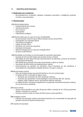 039 - Atendimento ao Queimado 307
E. ASSISTÊNCIA ANESTESIOLÓGICA
1. Medicações pré-anestésicas:
- Benzodiazepínicos (midazolan, diazepan, lorazepan) associados a analgésicos potentes
(morfina e seus derivados).
2. Monitorização:
2.1 Monitorização básica:
- Pressão arterial não-invasiva;
- Oximetria de pulso;
- ECG contínuo;
- Capnografia;
- Estetoscópio esofágico.
2.2 Monitorização para os casos de maior complexidade:
- Kit para pressão arterial invasiva (PIA) e pressão venosa central (PVC);
- Capnografia com aspiração lateral;
- Termômetro esofagiano;
- Cateter de Swan-Gans;
- Oximetria com sensor de conjuntiva;
- Intubação orotraqueal;
- Máscara laríngea para os casos de intubação difícil;
- Kit para cricotireotomia.
2.3 Dificuldades encontradas na monitorização em pacientes queimados:
- Escassez de sítio de pele íntegra para punção venosa e arterial;
- Dificuldade de área disponível para posicionamento de eletrodos, sensores de oxímetro
e de esfingnomanômetro;
- Dificuldade para colocação de sonda vesical devido a edema ou lesões;
- Vias aéreas de difícil acesso principalmente por edema;
- Posicionamento do paciente em decúbitos menos favoráveis ao ato anestésico e
necessidade de manipulações múltiplas durante a cirurgia e curativos.
2.4 Monitorização invasiva:
- Deve ser evitada sempre que possível devido ao risco de contaminação;
- A medida da PVC é indicada em alguns casos:
o Pacientes que necessitem de maior reposição volêmica;
o Pacientes que apresentem outras patologias concomitantes (IRC, ICC, doença
hepática, lesão inalatória severa, queimaduras elétricas extensas).
- A medida da PIA é indicada principalmente nos pacientes hemodinamicamente instáveis,
em uso de aminas vasoativas.
2.5 Acesso venoso:
- Acesso venoso periférico com jelco de grosso calibre, variando de 14 a 20 para pacientes
adultos e menores em crianças;
- O acesso central é usado em casos de difícil acesso venoso periférico.
2.6 Sondagem vesical:
- Indicada nos pacientes instáveis hemodinamicamente com necessidade de reposição de
grandes volumes de líquidos endovenosos.
2.7 Líquidos de reposição:
 