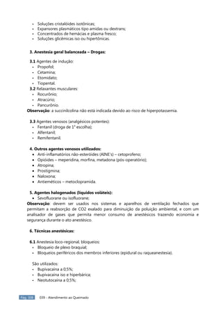 Pág. 308 039 - Atendimento ao Queimado
- Soluções cristalóides isotônicas;
- Expansores plasmáticos tipo amidas ou dextrans;
- Concentrados de hemácias e plasma fresco;
- Soluções glicêmicas iso ou hipertônicas.
3. Anestesia geral balanceada – Drogas:
3.1 Agentes de indução:
- Propofol;
- Cetamina;
- Etomidato;
- Tiopental.
3.2 Relaxantes musculares:
- Rocurônio;
- Atracúrio;
- Pancurônio.
Observação: a succinilcolina não está indicada devido ao risco de hiperpotassemia.
3.3 Agentes venosos (analgésicos potentes):
- Fentanil (droga de 1a
escolha);
- Alfentanil;
- Remifentanil.
4. Outros agentes venosos utilizados:
 Anti-inflamatórios não-esteróides (AINE’s) – cetoprofeno;
 Opióides – meperidina, morfina, metadona (pós-operatório);
 Atropina;
 Prostigmina;
 Naloxona;
 Antieméticos – metoclopramida.
5. Agentes halogenados (líquidos voláteis):
 Sevofluorane ou isofluorane;
Observação: devem ser usados nos sistemas e aparelhos de ventilação fechados que
permitam a reabsorção de CO2 exalado para diminuição da poluição ambiental, e com um
analisador de gases que permita menor consumo de anestésicos trazendo economia e
segurança durante o ato anestésico.
6. Técnicas anestésicas:
6.1 Anestesia loco-regional, bloqueios:
- Bloqueio de plexo braquial;
- Bloqueios periféricos dos membros inferiores (epidural ou raqueanestesia).
São utilizados:
- Bupivacaína a 0,5%;
- Bupivacaína iso e hiperbárica;
- Neotutocaína a 0,5%;
 