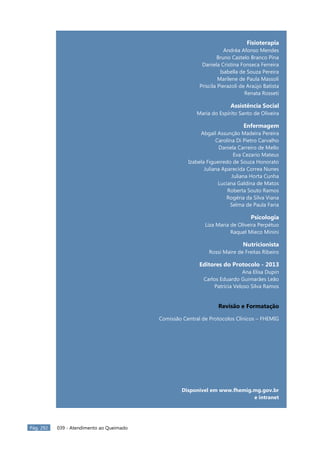 Pág. 292 039 - Atendimento ao Queimado
Fisioterapia
Andréa Afonso Mendes
Bruno Castelo Branco Pina
Daniela Cristina Fonseca Ferreira
Isabella de Souza Pereira
Marilene de Paula Massoli
Priscila Pierazoli de Araújo Batista
Renata Rosseti
Assistência Social
Maria do Espírito Santo de Oliveira
Enfermagem
Abgail Assunção Madeira Pereira
Carolina Di Pietro Carvalho
Daniela Carreiro de Mello
Eva Cezario Mateus
Izabela Figueiredo de Souza Honorato
Juliana Aparecida Correa Nunes
Juliana Horta Cunha
Luciana Galdina de Matos
Roberta Souto Ramos
Rogéria da Silva Viana
Selma de Paula Faria
Psicologia
Liza Maria de Oliveira Perpétuo
Raquel Mieco Minini
Nutricionista
Rossi Maire de Freitas Ribeiro
Editores do Protocolo - 2013
Ana Elisa Dupin
Carlos Eduardo Guimarães Leão
Patrícia Veloso Silva Ramos
Revisão e Formatação
Comissão Central de Protocolos Clínicos – FHEMIG
Disponível em www.fhemig.mg.gov.br
e intranet
 