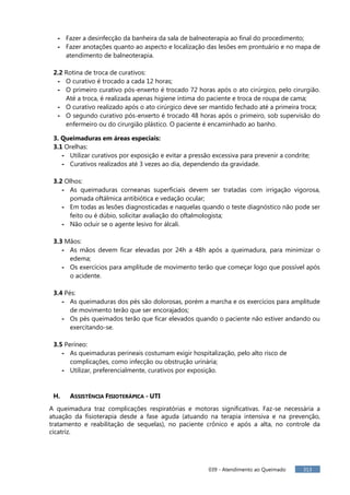 039 - Atendimento ao Queimado 313
- Fazer a desinfecção da banheira da sala de balneoterapia ao final do procedimento;
- Fazer anotações quanto ao aspecto e localização das lesões em prontuário e no mapa de
atendimento de balneoterapia.
2.2 Rotina de troca de curativos:
- O curativo é trocado a cada 12 horas;
- O primeiro curativo pós-enxerto é trocado 72 horas após o ato cirúrgico, pelo cirurgião.
Até a troca, é realizada apenas higiene íntima do paciente e troca de roupa de cama;
- O curativo realizado após o ato cirúrgico deve ser mantido fechado até a primeira troca;
- O segundo curativo pós-enxerto é trocado 48 horas após o primeiro, sob supervisão do
enfermeiro ou do cirurgião plástico. O paciente é encaminhado ao banho.
3. Queimaduras em áreas especiais:
3.1 Orelhas:
- Utilizar curativos por exposição e evitar a pressão excessiva para prevenir a condrite;
- Curativos realizados até 3 vezes ao dia, dependendo da gravidade.
3.2 Olhos:
- As queimaduras corneanas superficiais devem ser tratadas com irrigação vigorosa,
pomada oftálmica antibiótica e vedação ocular;
- Em todas as lesões diagnosticadas e naquelas quando o teste diagnóstico não pode ser
feito ou é dúbio, solicitar avaliação do oftalmologista;
- Não ocluir se o agente lesivo for álcali.
3.3 Mãos:
- As mãos devem ficar elevadas por 24h a 48h após a queimadura, para minimizar o
edema;
- Os exercícios para amplitude de movimento terão que começar logo que possível após
o acidente.
3.4 Pés:
- As queimaduras dos pés são dolorosas, porém a marcha e os exercícios para amplitude
de movimento terão que ser encorajados;
- Os pés queimados terão que ficar elevados quando o paciente não estiver andando ou
exercitando-se.
3.5 Períneo:
- As queimaduras perineais costumam exigir hospitalização, pelo alto risco de
complicações, como infecção ou obstrução urinária;
- Utilizar, preferencialmente, curativos por exposição.
H. ASSISTÊNCIA FISIOTERÁPICA - UTI
A queimadura traz complicações respiratórias e motoras significativas. Faz-se necessária a
atuação da fisioterapia desde a fase aguda (atuando na terapia intensiva e na prevenção,
tratamento e reabilitação de sequelas), no paciente crônico e após a alta, no controle da
cicatriz.
 