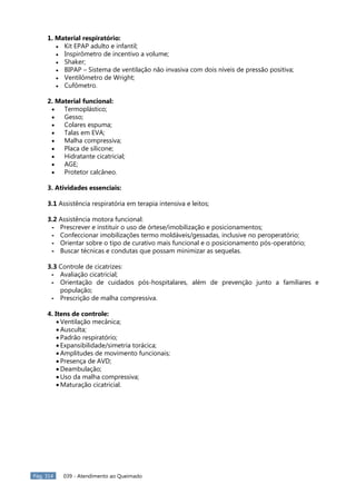 Pág. 314 039 - Atendimento ao Queimado
1. Material respiratório:
 Kit EPAP adulto e infantil;
 Inspirômetro de incentivo a volume;
 Shaker;
 BIPAP – Sistema de ventilação não invasiva com dois níveis de pressão positiva;
 Ventilômetro de Wright;
 Cufômetro.
2. Material funcional:
 Termoplástico;
 Gesso;
 Colares espuma;
 Talas em EVA;
 Malha compressiva;
 Placa de silicone;
 Hidratante cicatricial;
 AGE;
 Protetor calcâneo.
3. Atividades essenciais:
3.1 Assistência respiratória em terapia intensiva e leitos;
3.2 Assistência motora funcional:
- Prescrever e instituir o uso de órtese/imobilização e posicionamentos;
- Confeccionar imobilizações termo moldáveis/gessadas, inclusive no peroperatório;
- Orientar sobre o tipo de curativo mais funcional e o posicionamento pós-operatório;
- Buscar técnicas e condutas que possam minimizar as sequelas.
3.3 Controle de cicatrizes:
- Avaliação cicatricial;
- Orientação de cuidados pós-hospitalares, além de prevenção junto a familiares e
população;
- Prescrição de malha compressiva.
4. Itens de controle:
 Ventilação mecânica;
 Ausculta;
 Padrão respiratório;
 Expansibilidade/simetria torácica;
 Amplitudes de movimento funcionais;
 Presença de AVD;
 Deambulação;
 Uso da malha compressiva;
 Maturação cicatricial.
 