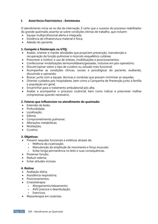 Pág. 322 039 - Atendimento ao Queimado
I. ASSISTÊNCIA FISIOTERÁPICA - ENFERMARIA
O atendimento inicia-se no dia da internação. É certo que o sucesso do processo reabilitador
do grande queimado assenta-se sobre condições ótimas de trabalho, que incluem:
 Equipe multiprofissional alerta e integrada;
 Existência de infraestrutura material e física;
 Adesão do paciente.
1. Compete à fisioterapia na UTQ:
 Avaliar, orientar e manter atividades que propiciem prevenção, manutenção e
recuperação da função pulmonar e músculo-esquelético-cutânea;
 Prescrever e instituir o uso de órteses, imobilizações e posicionamentos;
 Confeccionar imobilizações termomoldáveis/gessadas, inclusive em pós-operatório;
 Discutir/opinar sobre o tipo de curativo ou oclusão mais funcional;
 Acompanhar as condições clínicas, sociais e psicológicas do paciente, avaliando,
discutindo e opinando;
 Buscar, junto com a equipe, técnicas e condutas que possam minimizar as sequelas.
 Orientar cuidados pós-hospitalares, bem como a Campanha de Prevenção junto à família
e população em geral;
 Encaminhar para o tratamento ambulatorial pós-alta;
 Avaliar e acompanhar o processo cicatricial, bem como indicar e prescrever malhas
compressivas quando necessário.
2. Fatores que influenciam no atendimento do queimado:
 Extensão da lesão;
 Profundidade;
 Localização;
 Edema;
 Comprometimento pulmonar;
 Alterações metabólicas;
 Mutilações;
 Curativo.
3. Objetivos:
 Prevenir sequelas funcionais e estéticas através de:
- Melhora da cicatrização;
- Manutenção da amplitude de movimento e força muscular;
- Evitar longa permanência no leito e suas consequências.
 Preservar função;
 Reduzir edema;
 Evitar atitudes viciosas.
4. Rotina:
 Avaliação diária;
 Assistência respiratória;
 Posicionamentos;
 Cinesioterapia:
- Alongamento/relaxamento;
- AVD precoce e deambulação;
- Exercícios.
 Massoterapia em cicatrizes.
 
