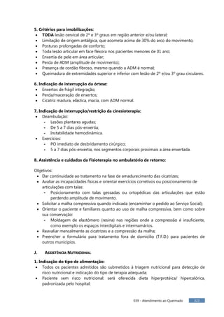 039 - Atendimento ao Queimado 323
5. Critérios para imobilizações:
 TODA lesão cervical de 2º e 3º graus em região anterior e/ou lateral;
 Limitação de origem antálgica, que acometa acima de 30% do arco do movimento;
 Posturas prolongadas de conforto;
 Toda lesão articular em face flexora nos pacientes menores de 01 ano;
 Enxertia de pele em área articular;
 Perda de ADM (amplitude de movimento);
 Presença de cordão fibroso, mesmo quando a ADM é normal;
 Queimadura de extremidades superior e inferior com lesão de 2º e/ou 3º grau circulares.
6. Indicação de interrupção da órtese:
 Enxertos de frágil integração;
 Perda/maceração de enxertos;
 Cicatriz madura, elástica, macia, com ADM normal.
7. Indicação de interrupção/restrição da cinesioterapia:
 Deambulação:
- Lesões plantares agudas;
- De 5 a 7 dias pós-enxertia;
- Instabilidade hemodinâmica.
 Exercícios:
- PO imediato de desbridamento cirúrgico;
- 5 a 7 dias pós-enxertia, nos segmentos corporais proximais a área enxertada.
8. Assistência e cuidados da Fisioterapia no ambulatório de retorno:
Objetivos:
 Dar continuidade ao tratamento na fase de amadurecimento das cicatrizes;
 Avaliar as incapacidades físicas e orientar exercícios corretivos ou posicionamento de
articulações com talas:
- Posicionamento com talas gessadas ou ortopédicas das articulações que estão
perdendo amplitude de movimento.
 Solicitar a malha compressiva quando indicada (encaminhar o pedido ao Serviço Social);
 Orientar o paciente e familiares quanto ao uso de malha compressiva, bem como sobre
sua conservação:
- Moldagem de elastômero (resina) nas regiões onde a compressão é insuficiente,
como exemplo os espaços interdigitais e intermamários.
 Reavaliar mensalmente as cicatrizes e a compressão da malha;
 Preencher o formulário para tratamento fora de domicílio (T.F.D.) para pacientes de
outros municípios.
J. ASSISTÊNCIA NUTRICIONAL
1. Indicação do tipo de alimentação:
 Todos os pacientes admitidos são submetidos à triagem nutricional para detecção de
risco nutricional e indicação do tipo de terapia adequada;
 Paciente sem risco nutricional: será oferecida dieta hiperprotéica/ hipercalórica,
padronizada pelo hospital;
 