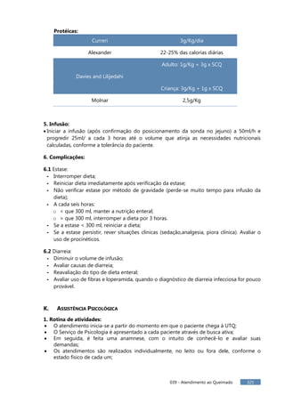 039 - Atendimento ao Queimado 325
Protéicas:
Curreri 3g/Kg/dia
Alexander 22-25% das calorias diárias
Adulto: 1g/Kg + 3g x SCQ
Davies and Lilijedahi
Criança: 3g/Kg + 1g x SCQ
Molnar 2,5g/Kg
5. Infusão:
 Iniciar a infusão (após confirmação do posicionamento da sonda no jejuno) a 50ml/h e
progredir 25ml/ a cada 3 horas até o volume que atinja as necessidades nutricionais
calculadas, conforme a tolerância do paciente.
6. Complicações:
6.1 Estase:
- Interromper dieta;
- Reiniciar dieta imediatamente após verificação da estase;
- Não verificar estase por método de gravidade (perde-se muito tempo para infusão da
dieta);
- A cada seis horas:
o < que 300 ml, manter a nutrição enteral;
o > que 300 ml, interromper a dieta por 3 horas.
- Se a estase < 300 ml, reiniciar a dieta;
- Se a estase persistir, rever situações clínicas (sedação,analgesia, piora clínica). Avaliar o
uso de procinéticos.
6.2 Diarreia:
- Diminuir o volume de infusão;
- Avaliar causas de diarreia;
- Reavaliação do tipo de dieta enteral;
- Avaliar uso de fibras e loperamida, quando o diagnóstico de diarreia infecciosa for pouco
provável.
K. ASSISTÊNCIA PSICOLÓGICA
1. Rotina de atividades:
 O atendimento inicia-se a partir do momento em que o paciente chega à UTQ;
 O Serviço de Psicologia é apresentado a cada paciente através de busca ativa;
 Em seguida, é feita uma anamnese, com o intuito de conhecê-lo e avaliar suas
demandas;
 Os atendimentos são realizados individualmente, no leito ou fora dele, conforme o
estado físico de cada um;
 