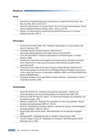 Pág. 328 039 - Atendimento ao Queimado
REFERÊNCIAS
Gerais
1. Leão CEG et al. Epidemiologia das queimaduras no estado de Minas Gerais .Rev.
Bras. Cir. Plást. 2011; 26 (4): 573-7.
2. Leão CEG. Queimaduras. In: Savassi-Rocha PR, et al. Cirurgia de Ambuatório. Rio de
Janeiro: Medbook Editora Científica LTDA, , 2013, p. 137-48.
3. Wasiak J et al.Dressings for superficial and partial thickness burns. Cochrane
Database Syst Rev. 2013; 3.
Enfermagem
1. Gomes DR; Serra MC; Pellon, MA. Tratado de Queimaduras: um guia prático. São
José, SC: Revinter, 1997.
2. Sociedade Brasileira de Queimaduras. Disponível em:
http://www.sbqueimaduras.com.br/sbq/. Acesso em 01/11/2012
3. Lima, EM; Serra MCVF. Tratado de Queimaduras no Paciente Agudo 2ª edição.
Atheneu, 2008.
4. Cartilha para Tratamento de Emergências das Queimaduras. Ministério da Saúde
2012, Disponível em: http://portal.saude.gov.br/portal/arquivos/pdf/cartilha_
queimaduras.pdf.
5. Townsend e Evers. Atlas de Técnicas Cirúrgicas. Editora Elsevier. Disponível em
http://books.google.com.br/books?id=zhYtzd81g3oC&pg=PP24&dq=townsend+e
+evers+atlas+de+tecnicas+cirurgicas&hl=ptBR&sa=X&ei=EuaVUOueL42s8ATo2IFo
&ved=0CDMQ6AEwAA.
6. Sociedade Brasileira de Cirurgia Plástica. Projeto diretrizes – Queimaduras. Parte II.
Tratamento da lesão. 2008
Anestesiologia
1. Castro RP; Godinho AL. “Anestesia em pacientes queimados”. Cadernos de
Protocolos Básicos da Clínica Anestesiológica do Hospital João XXIII. 1999.
2. Gilman AG, Rall TW, Nies AS, Taylor P. “As bases farmacológicas da terapêutica” Ed.
Guanabara Koogan. 1991.
3. Mathias L; Mathias RS. “Avaliação Pré-operatória: um fator de qualidade”. Revista
Brasileira de Anestesiologia 1997; 47: 335-49.
4. Nociti JR. “Qualidade da anestesia, fatores e métodos de aferição. Revista Brasileira
de Anestesiologia”. 1993; 42: 349-52.
5. Organização Nacional De Saúde. “Manual Brasileiro de Acreditação Hospitalar”.
2000.
6. Rodrigues MVC. “Qualidade de vida no trabalho”. Editora Vozes. 1994.
7. Sousa A; Piegas L; Sousa JE. “Qualidade em anestesia”. Série Monografias Dante
Pazzanese Vol. 3; 2002.
 