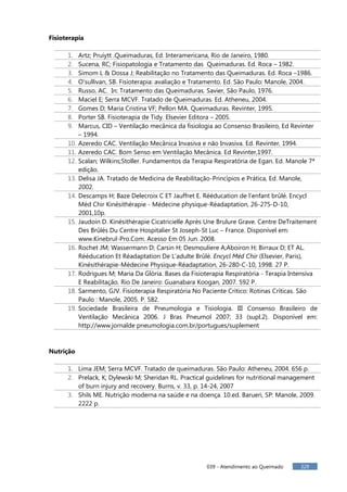 039 - Atendimento ao Queimado 329
Fisioterapia
1. Artz; Pruiytt .Queimaduras, Ed. Interamericana, Rio de Janeiro, 1980.
2. Sucena, RC; Fisiopatologia e Tratamento das Queimaduras. Ed. Roca – 1982.
3. Simom L & Dossa J; Reabilitação no Tratamento das Queimaduras. Ed. Roca –1986.
4. O'sullivan, SB. Fisioterapia: avaliação e Tratamento. Ed. São Paulo: Manole, 2004.
5. Russo, AC. In: Tratamento das Queimaduras. Savier, São Paulo, 1976.
6. Maciel E; Serra MCVF. Tratado de Queimaduras. Ed. Atheneu, 2004.
7. Gomes D; Maria Cristina VF; Pellon MA. Queimaduras. Revinter, 1995.
8. Porter SB. Fisioterapia de Tidy. Elsevier Editora – 2005.
9. Marcus, CID – Ventilação mecânica da fisiologia ao Consenso Brasileiro, Ed Revinter
– 1994.
10. Azeredo CAC. Ventilação Mecânica Invasiva e não Invasiva. Ed. Revinter, 1994.
11. Azeredo CAC. Bom Senso em Ventilação Mecânica. Ed Revinter,1997.
12. Scalan; Wilkins;Stoller. Fundamentos da Terapia Respiratória de Egan. Ed. Manole 7ª
edição.
13. Delisa JA. Tratado de Medicina de Reabilitação-Princípios e Prática, Ed. Manole,
2002.
14. Descamps H; Baze Delecroix C ET Jauffret E. Rééducation de l’enfant brûlé. Encycl
Méd Chir Kinésithérapie - Médecine physique-Réadaptation, 26-275-D-10,
2001,10p.
15. Jaudoin D. Kinésithérapie Cicatricielle Après Une Brulure Grave. Centre DeTraitement
Des Brûlés Du Centre Hospitalier St Joseph-St Luc – France. Disponível em:
www.Kinebrul-Pro.Com. Acesso Em 05 Jun. 2008.
16. Rochet JM; Wassermann D; Carsin H; Desmouliere A;Aboiron H; Birraux D; ET AL.
Rééducation Et Réadaptation De L’adulte Brûlé. Encycl Méd Chir (Elsevier, Paris),
Kinésithérapie-Médecine Physique-Réadaptation, 26-280-C-10, 1998. 27 P.
17. Rodrigues M; Maria Da Glória. Bases da Fisioterapia Respiratória - Terapia Intensiva
E Reabilitação. Rio De Janeiro: Guanabara Koogan, 2007. 592 P.
18. Sarmento, GJV. Fisioterapia Respiratória No Paciente Crítico: Rotinas Críticas. São
Paulo : Manole, 2005. P. 582.
19. Sociedade Brasileira de Pneumologia e Tisiologia. III Consenso Brasileiro de
Ventilação Mecânica 2006. J Bras Pneumol 2007; 33 (supl.2). Disponível em:
http://www.jornalde pneumologia.com.br/portugues/suplement
Nutrição
1. Lima JEM; Serra MCVF. Tratado de queimaduras. São Paulo: Atheneu, 2004. 656 p.
2. Prelack, K; Dylewski M; Sheridan RL. Practical guidelines for nutritional management
of burn injury and recovery. Burns, v. 33, p. 14-24, 2007
3. Shils ME. Nutrição moderna na saúde e na doença. 10.ed. Barueri, SP: Manole, 2009.
2222 p.
 