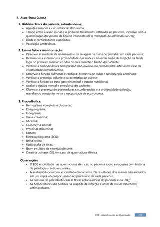 039 - Atendimento ao Queimado 299
B. ASSISTÊNCIA CLÍNICA
1. História clínica do paciente, salientando-se:
 Agente causador e circunstâncias do trauma;
 Tempo entre a lesão inicial e o primeiro tratamento instituído ao paciente, inclusive com a
quantificação do volume de líquido infundido até o momento da admissão na UTQ;
 Idade e comorbidades associadas;
 Vacinação antitetânica.
2. Exame físico e monitorização:
 Observar as medidas de isolamento e de lavagem de mãos no contato com cada paciente;
 Determinar a extensão e a profundidade das lesões e observar sinais de infecção da ferida
logo no primeiro curativo e todos os dias durante o banho do paciente;
 Verificar a hemodinâmica com pressão não-invasiva ou pressão intra-arterial em caso de
instabilidade hemodinâmica;
 Observar a função pulmonar e cardíaca: oximetria de pulso e cardioscopia contínuos;
 Verificar a presença, volume e característica de diurese;
 Verificar a função do trato gastrointestinal e estado nutricional;
 Avaliar o estado mental e emocional do paciente;
 Observar a presença de queimaduras circunferenciais e a profundidade da lesão,
reavaliando constantemente a necessidade de escarotomia.
3. Propedêutica:
 Hemograma completo e plaquetas;
 Coagulograma;
 Ionograma;
 Uréia, creatinina;
 Glicemia;
 Gasometria arterial;
 Proteínas (albumina);
 Lactato;
 Eletrocardiograma (ECG);
 Urina rotina;
 Radiografia de tórax;
 Gram e cultura de secreção de pele;
 Creatina quinase (CK), em caso de queimadura elétrica.
Observações:
- O ECG é solicitado nas queimaduras elétricas, no paciente idoso e naqueles com história
de patologias cardiovasculares;
- A avaliação laboratorial é solicitada diariamente. Os resultados dos exames são anotados
em um impresso próprio, anexo ao prontuário de cada paciente;
- As culturas de pele identificam as floras colonizadoras do paciente e da UTQ;
- As hemoculturas são pedidas na suspeita de infecção e antes de iniciar tratamento
antimicrobiano.
 