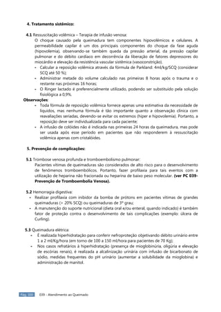 Pág. 300 039 - Atendimento ao Queimado
4. Tratamento sistêmico:
4.1 Ressuscitação volêmica – Terapia de infusão venosa:
O choque causado pela queimadura tem componentes hipovolêmicos e celulares. A
permeabilidade capilar é um dos principais componentes do choque da fase aguda
(hipovolemia), observando-se também queda da pressão arterial, da pressão capilar
pulmonar e do débito cardíaco em decorrência da liberação de fatores depressores do
miocárdio e elevação da resistência vascular sistêmica (vasoconstrição).
- Calcular a reposição volêmica através da fórmula de Parkland: 4ml/kg/SCQ (considerar
SCQ até 50 %);
- Administrar metade do volume calculado nas primeiras 8 horas após o trauma e o
restante nas próximas 16 horas;
- O Ringer lactado é preferencialmente utilizado, podendo ser substituído pela solução
fisiológica a 0,9%.
Observações:
- Toda fórmula de reposição volêmica fornece apenas uma estimativa da necessidade de
líquidos, mas nenhuma fórmula é tão importante quanto a observação clínica com
reavaliações seriadas, devendo-se evitar os extremos (hiper e hipovolemia). Portanto, a
reposição deve ser individualizada para cada paciente;
- A infusão de colóides não é indicada nas primeiras 24 horas da queimadura, mas pode
ser usada após esse período em pacientes que não responderem à ressuscitação
volêmica apenas com cristalóides.
5. Prevenção de complicações:
5.1 Trombose venosa profunda e tromboembolismo pulmonar:
Pacientes vítimas de queimaduras são considerados de alto risco para o desenvolvimento
de fenômenos tromboembólicos. Portanto, fazer profilaxia para tais eventos com a
utilização de heparina não fracionada ou heparina de baixo peso molecular. (ver PC 039-
Prevenção de Tromboembolia Venosa).
5.2 Hemorragia digestiva:
- Realizar profilaxia com inibidor da bomba de prótons em pacientes vítimas de grandes
queimaduras (> 20% SCQ) ou queimaduras de 3º grau;
- A manutenção do suporte nutricional (dieta oral e/ou enteral, quando indicado) é também
fator de proteção contra o desenvolvimento de tais complicações (exemplo: úlcera de
Curling).
5.3 Queimadura elétrica:
- É realizada hiperhidratação para conferir nefroproteção objetivando débito urinário entre
1 a 2 ml/Kg/hora (em torno de 100 a 150 ml/hora para pacientes de 70 Kg);
- Nos casos refratários à hiperhidratação (presença de mioglobinúria, oligúria e elevação
de escórias renais), é realizada a alcalinização urinária com infusão de bicarbonato de
sódio, medidas frequentes do pH urinário (aumentar a solubilidade da mioglobina) e
administração de manitol.
 