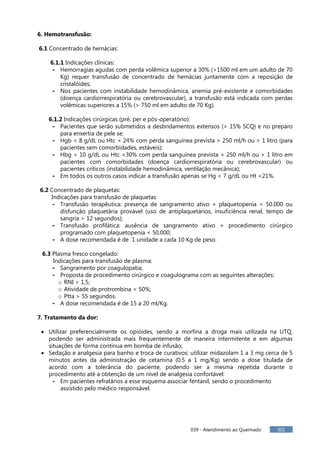 039 - Atendimento ao Queimado 301
6. Hemotransfusão:
6.1 Concentrado de hemácias:
6.1.1 Indicações clínicas:
- Hemorragias agudas com perda volêmica superior a 30% (>1500 ml em um adulto de 70
Kg) requer transfusão de concentrado de hemácias juntamente com a reposição de
cristalóides;
- Nos pacientes com instabilidade hemodinâmica, anemia pré-existente e comorbidades
(doença cardiorrespiratória ou cerebrovascular), a transfusão está indicada com perdas
volêmicas superiores a 15% (> 750 ml em adulto de 70 Kg).
6.1.2 Indicações cirúrgicas (pré, per e pós-operatório):
- Pacientes que serão submetidos a desbridamentos extensos (> 15% SCQ) e no preparo
para enxertia de pele se:
- Hgb < 8 g/dL ou Htc < 24% com perda sanguínea prevista > 250 ml/h ou > 1 litro (para
pacientes sem comorbidades, estáveis);
- Hbg < 10 g/dL ou Htc <30% com perda sanguínea prevista > 250 ml/h ou > 1 litro em
pacientes com comorbidades (doença cardiorrespiratória ou cerebrovascular) ou
pacientes críticos (instabilidade hemodinâmica, ventilação mecânica);
- Em todos os outros casos indicar a transfusão apenas se Hg < 7 g/dL ou Ht <21%.
6.2 Concentrado de plaquetas:
Indicações para transfusão de plaquetas:
- Transfusão terapêutica: presença de sangramento ativo + plaquetopenia < 50.000 ou
disfunção plaquetária provável (uso de antiplaquetários, insuficiência renal, tempo de
sangria > 12 segundos);
- Transfusão profilática: ausência de sangramento ativo + procedimento cirúrgico
programado com plaquetopenia < 50.000;
- A dose recomendada é de 1 unidade a cada 10 Kg de peso.
6.3 Plasma fresco congelado:
Indicações para transfusão de plasma:
- Sangramento por coagulopatia;
- Proposta de procedimento cirúrgico e coagulograma com as seguintes alterações:
o RNI > 1,5;
o Atividade de protrombina < 50%;
o Ptta > 55 segundos.
- A dose recomendada é de 15 a 20 ml/Kg.
7. Tratamento da dor:
Utilizar preferencialmente os opióides, sendo a morfina a droga mais utilizada na UTQ,
podendo ser administrada mais frequentemente de maneira intermitente e em algumas
situações de forma contínua em bomba de infusão;
Sedação e analgesia para banho e troca de curativos: utilizar midazolam 1 a 3 mg cerca de 5
minutos antes da administração de cetamina (0,5 a 1 mg/Kg) sendo a dose titulada de
acordo com a tolerância do paciente, podendo ser a mesma repetida durante o
procedimento até a obtenção de um nível de analgesia confortável:
- Em pacientes refratários a esse esquema associar fentanil, sendo o procedimento
assistido pelo médico responsável.
 