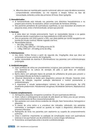 Pág. 304 039 - Atendimento ao Queimado
Albumina deve ser mantida pelo suporte nutricional, salvo em casos de edema excessivo,
comprometendo extremidades, ou má resposta à terapia hídrica na fase de
ressuscitação, evitando-a antes das primeiras 18 horas. Dose 1g/kg/dia.
3. Hemoderivados:
A hemotransfusão está indicada nos pacientes com distúrbios hemodinâmicos e no
preparo para enxertia. Se necessário, utilizar concentrado de hemácias 10ml/kg;
Nos pacientes portadores de queimaduras superficiais, ou que necessitam de enxerto em
pequenas áreas, evitar a hemotransfusão, sempre que possível.
4. Nutrição:
A dieta deve ser iniciada precocemente. Suprir as necessidades básicas e os gastos
adicionais devido à queimadura e ao hipercatabolismo (1300 cal/m2 SCQ);
Para os pacientes com SCQ superior a 20%, usar dieta padrão por sonda nasogástrica em
bomba de infusão contínua. Manter ingestão oral livre;
Necessidades básicas:
- Até 10kg: 100 Cal/kg;
- De 10 a 20kg: 1000 Cal + 50 Cal/kg acima de 10;
- >20kg: 1500 Cal + 20 Cal/kg acima de 20Kg.
5. Polivitamínicos:
Uso diário. Sulfato ferroso a partir do segundo dia, 3mg/kg/dia, dose que deve ser
aumentada se houver anemia, até 5mg/kg/dia;
Avaliar necessidade de vitamina K (fitomenadiona) nos pacientes com antibioticoterapia
prolongada.
6. Antibioticoterapias:
Fazer profilaxia de rotina em procedimentos cirúrgicos, para pacientes com internação >
72h, baseando-se na cultura de secreção de pele, a qual deve ser solicitada
semanalmente;
Banho diário com aplicação tópica de pomada de sulfadiazina de prata para prevenir a
colonização/infecção da ferida e a septicemia;
Observar diariamente as lesões para diagnóstico precoce de infecção. Havendo sinais
clínicos de infecção, requisitar avaliação laboratorial e instituir prontamente a
antibioticoterapia;
É importante o estudo epidemiológico rotineiro da flora predominante. Na UTQ
atualmente predominam: Pseudomonas aeruginosa, Acinetobcter balmanni, Staphylococcus
aureus.
7. Exames complementares:
Hemograma, plaquetas, ionograma e proteínas. CK para queimaduras elétricas;
Gram, cultura e antibiograma da secreção de pele devem ser feitos uma vez por semana,
para conhecimento da flora nosocomial prevalente;
Nos pacientes com sinais clínicos evidentes de infecção, fazer hemocultura, hemograma e
plaquetas;
O exame de urina rotina e a urocultura são indicados, sobretudo, nos pacientes
submetidos a sondagem vesical ou quando se impõe o diagnóstico diferencial do
processo infeccioso;
Radiografia de tórax nos pacientes com septicemia ou suspeita de comprometimento
pulmonar;
Ureia e creatinina: importantes na avaliação de complicações renais com queimaduras
extensas e nos que fizeram uso de antibióticos ou outras drogas nefrotóxicas;
Protombina: acompanhada antes e durante a antibioticoterapia.
 