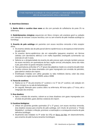 039 - Atendimento ao Queimado 305
D. ASSISTÊNCIA CIRÚRGICA
1. Banho diário e curativo duas vezes ao dia com pomada de sulfadiazina de prata 1% na
enfermaria.
2. Desbridamentos cirúrgicos sequenciais em bloco cirúrgico sob anestesia geral ou sedação
com intenção de remover a escara necrótica, com ou sem enxertia de pele imediata autóloga ou
homóloga.
3. Enxertia de pele autóloga em pacientes com escara necrótica removida e leito receptor
eficaz.
Os enxertos obtidos são de pele parcial (dermo-epidérmicos) ou de espessura total (enxerto
de pele total);
Os enxertos dermo-epidérmicos são em estampilha (pequenos enxertos), em lâminas
(obtidos com dermátomo elétrico) e em malha expandido (meshgraft) aumentando sua
extensão em até 3 vezes;
Salienta-se a obrigatoriedade da enxertia de pele precoce após remoção também precoce
da escara necrótica, em queimaduras de face, região cervical, articulações, dorso das mãos
e pés, para evitar-se graves retrações cicatriciais;
Nas queimaduras profundas (2º e 3º graus) das pálpebras impõe-se a enxertia de pele total;
Curativo oclusivo das áreas enxertadas com gaze impregnada com emulsão de petrolato,
gaze aberta e atadura de crepom;
Imobilização imediata com calhas gessadas ou talas moldáveis (barras, colar) das áreas
enxertadas em região cervical, MMSS, axilas e MMII.
4. Trocas de curativos:
Realiza-se no 3º dia pós-enxertia (1º curativo) e no 5º dia (2º curativo), sob sedação em
bloco cirúrgico ou na sala de balneoterapia;
Em seguida, liberação para curativo diário na enfermaria, 48 horas após a 2a
troca, até a
integração dos enxertos.
5. Área doadora:
Após a retirada dos enxertos, cobrem-se as áreas doadoras com gazes impregnadas com
emulsão de petrolato, gazes abertas e ataduras de crepom.
6. Curativos biológicos:
Utilizar em pacientes grandes queimados (2º e 3º graus), com escara necrótica removida,
área doadora escassa para enxertia de pele autóloga, com intuito de promover a “Virada
Metabólica”, combater a infecção, promover a cicatrização e a consequente enxertia de pele
definitiva (autóloga);
Atualmente está instalado no 9º andar da UTQ um Banco de Pele, em desenvolvimento,
para enxertos de pele humana (enxertos homólogos).
O mais importante na avaliação da criança queimada é a observação diária das lesões,
além do acompanhamento clínico e laboratorial.
 