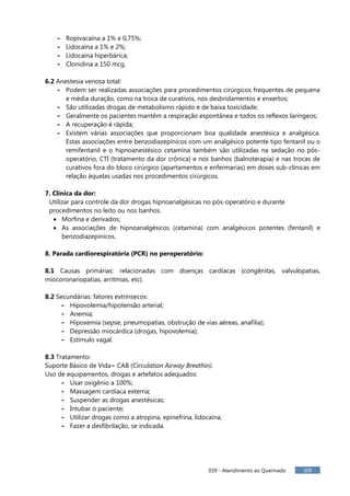 039 - Atendimento ao Queimado 309
- Ropivacaína a 1% e 0,75%;
- Lidocaína a 1% e 2%;
- Lidocaína hiperbárica;
- Clonidina a 150 mcg.
6.2 Anestesia venosa total:
- Podem ser realizadas associações para procedimentos cirúrgicos frequentes de pequena
e média duração, como na troca de curativos, nos desbridamentos e enxertos;
- São utilizadas drogas de metabolismo rápido e de baixa toxicidade;
- Geralmente os pacientes mantêm a respiração espontânea e todos os reflexos laríngeos;
- A recuperação é rápida;
- Existem várias associações que proporcionam boa qualidade anestésica e analgésica.
Estas associações entre benzodiazepínicos com um analgésico potente tipo fentanil ou o
remifentanil e o hipnoanestésico cetamina também são utilizadas na sedação no pós-
operatório, CTI (tratamento da dor crônica) e nos banhos (balnoterapia) e nas trocas de
curativos fora do bloco cirúrgico (apartamentos e enfermarias) em doses sub-clínicas em
relação àquelas usadas nos procedimentos cirúrgicos.
7. Clínica da dor:
Utilizar para controle da dor drogas hipnoanalgésicas no pós-operatório e durante
procedimentos no leito ou nos banhos.
Morfina e derivados;
As associações de hipnoanalgésicos (cetamina) com analgésicos potentes (fentanil) e
benzodiazepínicos.
8. Parada cardiorespiratória (PCR) no peroperatório:
8.1 Causas primárias: relacionadas com doenças cardíacas (congênitas, valvulopatias,
miocoronariopatias, arritmias, etc).
8.2 Secundárias: fatores extrínsecos:
- Hipovolemia/hipotensão arterial;
- Anemia;
- Hipoxemia (sepse, pneumopatias, obstrução de vias aéreas, anafilia);
- Depressão miocárdica (drogas, hipovolemia);
- Estímulo vagal.
8.3 Tratamento:
Suporte Básico de Vida= CAB (Circulation Airway Breathin).
Uso de equipamentos, drogas e artefatos adequados:
- Usar oxigênio a 100%;
- Massagem cardíaca externa;
- Suspender as drogas anestésicas;
- Intubar o paciente;
- Utilizar drogas como a atropina, epinefrina, lidocaína;
- Fazer a desfibrilação, se indicada.
 
