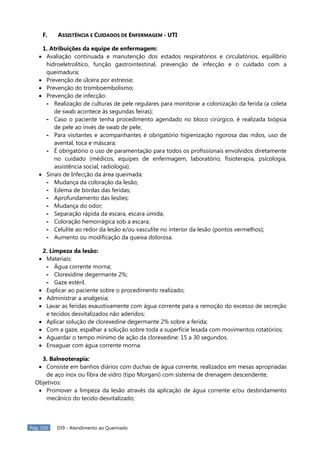 Pág. 310 039 - Atendimento ao Queimado
F. ASSISTÊNCIA E CUIDADOS DE ENFERMAGEM - UTI
1. Atribuições da equipe de enfermagem:
Avaliação continuada e manutenção dos estados respiratórios e circulatórios, equilíbrio
hidroeletrolítico, função gastrointestinal, prevenção de infecção e o cuidado com a
queimadura;
Prevenção de úlcera por estresse;
Prevenção do tromboembolismo;
Prevenção de infecção:
- Realização de culturas de pele regulares para monitorar a colonização da ferida (a coleta
de swab acontece às segundas feiras);
- Caso o paciente tenha procedimento agendado no bloco cirúrgico, é realizada biópsia
de pele ao invés de swab de pele;
- Para visitantes e acompanhantes é obrigatório higienização rigorosa das mãos, uso de
avental, toca e máscara;
- É obrigatório o uso de paramentação para todos os profissionais envolvidos diretamente
no cuidado (médicos, equipes de enfermagem, laboratório, fisioterapia, psicologia,
assistência social, radiologia).
Sinais de Infecção da área queimada:
- Mudança da coloração da lesão;
- Edema de bordas das feridas;
- Aprofundamento das lesões;
- Mudança do odor;
- Separação rápida da escara, escara úmida;
- Coloração hemorrágica sob a escara;
- Celulite ao redor da lesão e/ou vasculite no interior da lesão (pontos vermelhos);
- Aumento ou modificação da queixa dolorosa.
2. Limpeza da lesão:
Materiais:
- Água corrente morna;
- Clorexidine degermante 2%;
- Gaze estéril.
Explicar ao paciente sobre o procedimento realizado;
Administrar a analgesia;
Lavar as feridas exaustivamente com água corrente para a remoção do excesso de secreção
e tecidos desvitalizados não aderidos;
Aplicar solução de clorexedine degermante 2% sobre a ferida;
Com a gaze, espalhar a solução sobre toda a superfície lesada com movimentos rotatórios;
Aguardar o tempo mínimo de ação da clorexedine: 15 a 30 segundos.
Enxaguar com água corrente morna.
3. Balneoterapia:
Consiste em banhos diários com duchas de água corrente, realizados em mesas apropriadas
de aço inox ou fibra de vidro (tipo Morgani) com sistema de drenagem descendente;
Objetivos:
Promover a limpeza da lesão através da aplicação de água corrente e/ou desbridamento
mecânico do tecido desvitalizado;
 