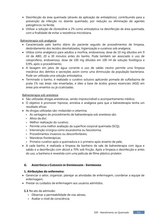 039 - Atendimento ao Queimado 311
Desinfecção da área queimada (através da aplicação de antisépticos), contribuindo para a
prevenção da infecção no doente queimado, por redução ou eliminação de agentes
patogênicos na ferida;
Utilizar a solução de clorexidine a 2% como antisséptica na desinfecção da área queimada,
com a finalidade de evitar a resistência microbiana.
Balneoterapia sob analgesia:
Caracterizada pelo banho diário do paciente seguido de procedimentos de limpeza,
desbridamento dos tecidos desvitalizados, higienização e curativos sob analgesia;
Utiliza como analgésico para adultos a morfina, endovenosa, dose de 10 mg diluídos em 9
ml de ABD, 20 a 30 minutos antes do banho. Pode também ser associado o uso de
cetoprofeno, endovenoso, dose de 100 mg diluídos em 100 ml de solução fisiológica a
0,9%, após o procedimento;
A lavagem em jatos de água corrente e uso de sabão neutro permite uma limpeza
mecânica dos detritos e secreções assim como uma diminuição da população bacteriana.
Pode ser utilizada uma solução antisséptica;
Terminado o banho, é realizado o curativo oclusivo aplicando pomada de sulfadiazina de
prata 1% nas áreas não enxertadas, e óleo a base de ácidos graxos essenciais (AGE) em
áreas pós-enxertos ou já cicatrizadas.
Balneoterapia sob anestesia:
São utilizadas drogas anestésicas, sendo imprescindível o acompanhamento médico;
O objetivo é promover hipnose, amnésia e analgesia para que a balneoterapia tenha um
resultado eficaz;
As drogas utilizadas são: midazolan e cetamina;
- As vantagens do procedimento de balneoterapia sob anestesia são:
- Alívio da dor;
- Melhor realização do curativo;
- Permite uma melhor avaliação da superfície corporal queimada (SCQ);
- Intervenção cirúrgica como escaratomia ou fasciotomia;
- Procedimentos invasivos ou desconfortáveis;
- Manobras fisioterápicas;
- Primeiro curativo após a queimadura e o primeiro após enxerto de pele;
A cada banho, é realizada a limpeza da banheira da sala de balneoterapia com água e
sabão e a desinfecção com álcool a 70% sob fricção. Após a limpeza e desinfecção e antes
do uso, a banheira é revestida com uma película de filme plástico protetor.
G. ASSISTÊNCIA E CUIDADOS DE ENFERMAGEM - ENFERMARIA
1. Atribuições do enfermeiro:
Gerenciar o setor, organizar, planejar as atividades de enfermagem, coordenar a equipe de
enfermagem;
Prestar os cuidados de enfermagem aos usuários admitidos.
1.1 No ato da admissão:
- Observar a permeabilidade de vias aéreas;
- Avaliar o nível de consciência;
 