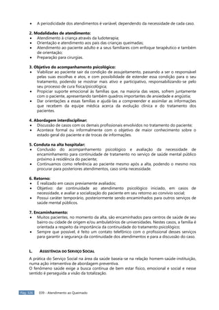 Pág. 326 039 - Atendimento ao Queimado
A periodicidade dos atendimentos é variável, dependendo da necessidade de cada caso.
2. Modalidades de atendimento:
Atendimento à criança através da ludoterapia;
Orientação e atendimento aos pais das crianças queimadas;
Atendimento ao paciente adulto e a seus familiares com enfoque terapêutico e também
de orientação;
Preparação para cirurgias.
3. Objetivo do acompanhamento psicológico:
Viabilizar ao paciente sair da condição de assujeitamento, passando a ser o responsável
pelas suas escolhas e atos, e com possibilidade de estender essa condição para o seu
tratamento, podendo se mostrar mais ativo e participativo, responsabilizando-se pelo
seu processo de cura física/psicológica;
Propiciar suporte emocional às famílias que, na maioria das vezes, sofrem juntamente
com o paciente, apresentando também quadros importantes de ansiedade e angústia;
Dar orientações a essas famílias e ajudá-las a compreender e assimilar as informações
que recebem da equipe médica acerca da evolução clínica e do tratamento dos
pacientes.
4. Abordagem interdisciplinar:
Discussão de casos com os demais profissionais envolvidos no tratamento do paciente;
Acontece formal ou informalmente com o objetivo de maior conhecimento sobre o
estado geral do paciente e de trocas de informações.
5. Conduta na alta hospitalar:
Conclusão do acompanhamento psicológico e avaliação da necessidade de
encaminhamento para continuidade de tratamento no serviço de saúde mental público
próximo à residência do paciente;
Continuamos como referência ao paciente mesmo após a alta, podendo o mesmo nos
procurar para posteriores atendimentos, caso sinta necessidade.
6. Retorno:
É realizado em casos previamente avaliados;
Objetivo: dar continuidade ao atendimento psicológico iniciado, em casos de
necessidade, e avaliar a socialização do paciente em seu retorno ao convívio social;
Possui caráter temporário, posteriormente sendo encaminhados para outros serviços de
saúde mental públicos.
7. Encaminhamento:
Muitos pacientes, no momento da alta, são encaminhados para centros de saúde de seu
bairro ou cidade de origem e/ou ambulatórios de universidades. Nestes casos, a família é
orientada a respeito da importância da continuidade do tratamento psicológico;
Sempre que possível, é feito um contato telefônico com o profissional desses serviços
para garantir a segurança da continuidade dos atendimentos e para a discussão do caso.
L. ASSISTÊNCIA DO SERVIÇO SOCIAL
A prática do Serviço Social na área da saúde baseia-se na relação homem-saúde-instituição,
numa ação interventiva de abordagem preventiva.
O fenômeno saúde exige a busca contínua de bem estar físico, emocional e social e nesse
sentido é perseguida a visão da totalização.
 