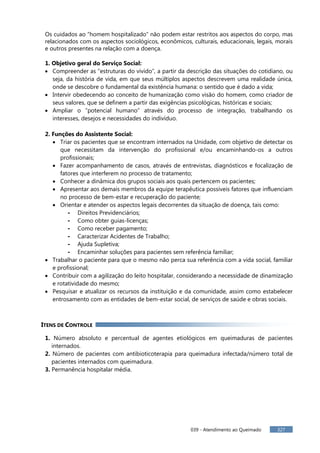 039 - Atendimento ao Queimado 327
Os cuidados ao “homem hospitalizado” não podem estar restritos aos aspectos do corpo, mas
relacionados com os aspectos sociológicos, econômicos, culturais, educacionais, legais, morais
e outros presentes na relação com a doença.
1. Objetivo geral do Serviço Social:
Compreender as “estruturas do vivido”, a partir da descrição das situações do cotidiano, ou
seja, da história de vida, em que seus múltiplos aspectos descrevem uma realidade única,
onde se descobre o fundamental da existência humana: o sentido que é dado a vida;
Intervir obedecendo ao conceito de humanização como visão do homem, como criador de
seus valores, que se definem a partir das exigências psicológicas, históricas e sociais;
Ampliar o “potencial humano” através do processo de integração, trabalhando os
interesses, desejos e necessidades do indivíduo.
2. Funções do Assistente Social:
Triar os pacientes que se encontram internados na Unidade, com objetivo de detectar os
que necessitam da intervenção do profissional e/ou encaminhando-os a outros
profissionais;
Fazer acompanhamento de casos, através de entrevistas, diagnósticos e focalização de
fatores que interferem no processo de tratamento;
Conhecer a dinâmica dos grupos sociais aos quais pertencem os pacientes;
Apresentar aos demais membros da equipe terapêutica possíveis fatores que influenciam
no processo de bem-estar e recuperação do paciente;
Orientar e atender os aspectos legais decorrentes da situação de doença, tais como:
- Direitos Previdenciários;
- Como obter guias-licenças;
- Como receber pagamento;
- Caracterizar Acidentes de Trabalho;
- Ajuda Supletiva;
- Encaminhar soluções para pacientes sem referência familiar;
Trabalhar o paciente para que o mesmo não perca sua referência com a vida social, familiar
e profissional;
Contribuir com a agilização do leito hospitalar, considerando a necessidade de dinamização
e rotatividade do mesmo;
Pesquisar e atualizar os recursos da instituição e da comunidade, assim como estabelecer
entrosamento com as entidades de bem-estar social, de serviços de saúde e obras sociais.
ITENS DE CONTROLE
1. Número absoluto e percentual de agentes etiológicos em queimaduras de pacientes
internados.
2. Número de pacientes com antibioticoterapia para queimadura infectada/número total de
pacientes internados com queimadura.
3. Permanência hospitalar média.
 