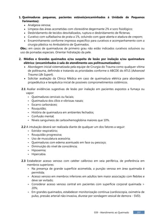 039 - Atendimento ao Queimado 297
1. Queimaduras pequenas, pacientes estáveis(encaminhados à Unidade de Pequenos
Ferimentos):
Analgesia venosa;
Limpeza das áreas acometidas com clorexidine degermante 2% e soro fisiológico;
Desbridamento de tecidos desvitalizados, ruptura e desbridamento de flictenas;
Curativo com sulfadiazina de prata a 1%, ocluindo com gaze aberta e atadura de crepom;
Encaminhamento conforme impresso específico para curativos e acompanhamento com a
cirurgia plástica no Ambulatório de Queimados.
Obs.: em casos de queimaduras de primeiro grau não estão indicados curativos oclusivos ou
uso de pomadas especiais. Orientar hidratação da pele.
2. Médios e Grandes queimados e/ou suspeita de lesão por inalação e/ou queimadura
elétrica: (encaminhados à sala de atendimento aos politraumatizados):
Abordagem inicial sistematizada pela equipe de Cirurgia do Trauma como qualquer vítima
de politrauma, definindo e tratando as prioridades conforme o ABCDE do ATLS (Advanced
Trauma Life Suport).
Solicitar avaliação da Clínica Médica em caso de queimadura elétrica para abordagem
propedêutica e terapêutica inicial de possíveis comprometimentos sistêmicos.
2.1 Avaliar evidências sugestivas de lesão por inalação em pacientes expostos a fumaça ou
vapor:
- Queimaduras cervicais ou faciais;
- Queimadura dos cílios e vibrissas nasais;
- Escarro carbonáceo;
- Rouquidão;
- História de queimadura em ambientes fechados;
- Confusão mental;
- Níveis sanguíneos de carboxihemoglobina maiores que 10%.
2.2 A intubação deverá ser realizada diante de qualquer um dos fatores a seguir:
- Estridor respiratório;
- Rouquidão progressiva;
- Uso de musculatura acessória;
- Queimaduras com edema acentuado em face ou pescoço;
- Diminuição do nível de consciência;
- Hipoxemia;
- Hipercabia.
2.3 Estabelecer acesso venoso com catéter calibroso em veia periférica, de preferência em
membros superiores:
- Na presença de grande superfície acometida, a punção venosa em área queimada é
permitida;
- Acesso venoso em membros inferiores em adultos tem maior associação com flebites e
deve ser evitado;
- Considerar acesso venoso central em pacientes com superfície corporal queimada >
20%;
- Em grandes queimados, estabelecer monitorização contínua (cardioscopia, oximetria de
pulso, pressão arterial não-invasiva, diurese por sondagem vesical de demora - SVD).
 