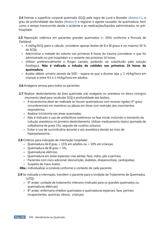 Pág. 298 039 - Atendimento ao Queimado
2.4 Estimar a superfície corporal queimada (SCQ) pela regra de Lund e Browder (ANEXO I ), o
grau de profundidade das lesões (ANEXO I) e registrar o agente causador da queimadura, bem
como o tempo transcorrido desde o acidente e as medicações/líquidos administrados no pré-
hospitalar.
2.5 Reposição volêmica em pacientes grandes queimados (> 20%) conforme a fórmula de
Parkland:
- 4 ml/kg/SCQ (para o cálculo, considerar apenas lesões de II e III graus e no máximo 50 %
de SCQ);
- Administrar a metade do volume nas primeiras 8 horas do trauma (considerar o que foi
administrado no pré-hospitalar) e o restante nas próximas 16 horas;
- Utilizar preferencialmente o Ringer Lactato, podendo ser substituído pela solução
fisiológica. Não é indicada a infusão de colóides nas primeiras 24 horas da
queimadura;
- Avaliar débito urinário através da SVD – espera-se que a diurese seja > 1 ml/kg/hora em
crianças e entre 0,5 e 1 ml/kg/hora em adultos.
2.6 Analgesia venosa para todos os pacientes.
2.7 Realizar desbridamento da área queimada sob analgesia ou anestesia no bloco cirúrgico
(momento ideal para recalcular SCQ e profundidade das lesões).
- A escarotomia deve ser realizada se houver queimaduras com escaras rígidas (3º grau)
circunferenciais em membros ou placas em tórax com restrição dos movimentos
respiratórios;
- Realizar tricotomia nas áreas queimadas;
- Não é indicado o uso de antibióticos sistêmicos na fase inicial, incluindo o momento da
indução anestésica no primeiro desbridamento. Utilizar medicamento tópico (pomada de
sulfadiazina de prata 1%), seguido de curativo oclusivo;
- Evitar o uso de succinilcolina durante o ato anestésico devido ao risco de
hiperpotassemia.
2.8 Critérios para indicação de internação hospitalar:
- Queimadura de II grau > 15% em adultos ou > 10% em crianças;
- Queimadura de III grau > 5%;
- Queimaduras elétricas;
- Queimadura em áreas especiais: vias aéreas, face, mãos, pés e períneo;
- Pacientes com risco adicional: desnutrição, diabetes, drepanocitose, cardiopatias;
- Suspeita de maus-tratos;
Obs.: individualizar a conduta conforme o contexto de cada paciente.
2.9 Se indicada a internação, transferir o paciente para a Unidade de Tratamento de Queimados
(UTQ):
- 9º andar: unidade de tratamento intensivo (indicado para os grandes queimados ou
queimaduras elétricas);
- 8º andar: enfermaria (médios queimados e queimaduras especiais: face, períneo,
incapacitantes, químicas, idosos, crianças).
 