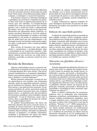 83RFO, v. 13, n. 2, p. 82-86, maio/agosto 2008
culturais e de saúde, além de idosos com diferentes
níveis de motivação quanto à manutenção da saúde
bucal. Dessa forma, essas diferenças podem afetar a
aceitação, a realização e o sucesso do tratamento.
É necessário conhecer as alterações fisiológicas
e patológicas que acometem o organismo do pacien-
te idoso, bem como os aspectos psicossociais de in-
teresse para este indivíduo. O cirurgião-dentista
também deve estar em contato direto com o médico
geriatra, com o intuito de avaliar a administração
das drogas, visto que o idoso faz uso de alguns me-
dicamentos que apresentam efeitos colaterais, ou,
mesmo, provocam alterações no nível de saúde ge-
ral. O papel da odontologia em relação a essa faixa
populacional é o de manter os pacientes em condi-
ções de saúde bucal que não comprometam a ali-
mentação normal nem tenham repercussões negati-
vas sobre a saúde geral e sobre o estado psicológico
do indivíduo3
.
Esta revisão da literatura tem como objetivo
alertar e conscientizar o cirurgião-dentista sobre
a necessidade de um tratamento específico e dife-
renciado para o paciente idoso, bem como relembrar
alguns aspectos que envolvam sua saúde bucal e
sistêmica, associados ao processo normal do enve-
lhecimento.
Revisão da literatura
Algumas enfermidades comuns ao paciente ido-
so apresentam conseqüências bucais para as quais
o cirurgião-dentista deve estar atento, a fim de mi-
nimizar interferências no tratamento odontológico.
Dentre essas doenças podem-se citar o câncer, a ar-
trite, o diabetes e o mal de Parkinson4,5
.
Muitos pacientes submetidos à terapia de cân-
cer apresentam-se mal nutridos, com cicatrização
alterada, perda da capacidade gustativa, diminui-
ção da resistência às infecções, além de redução do
fluxo salivar, o que pode provocar mucosites. Os pa-
cientes portadores de artrite apresentam perda da
habilidade manual necessária para uma completa
higiene bucal, e os diabéticos têm alta prevalência
de xerostomia, candidíase, cáries múltiplas e doença
periodontal6,7
. O mal de Parkinson, assim como a
artrite, afeta a capacidade do paciente de realizar
uma completa higiene bucal8,9
.
Os padrões farmacodinâmicos dos idosos são
diferentes daqueles dos jovens, havendo menor ca-
pacidade de reserva funcional e de homeostase, a
automedicação é freqüente nessa faixa etária10
. Xe-
rostomia, hiperventilação, alterações nas glândulas
salivares, na garganta e no paladar, estomatites,
candidíase e periodontites são alguns dos efeitos
bucais das drogas de interesse odontológico11
.
As funções do sistema mastigatório também
são afetadas, com os idosos apresentando uma hi-
peratividade da musculatura mastigatória durante
a manutenção de postura e uma módica hipoativi-
dade durante a mastigação, quando comparados a
indivíduos jovens12
.
A seguir relacionam-se algumas condições clí-
nicas fisiológicas decorrentes do processo de enve-
lhecimento que podem estar presentes na cavidade
bucal do idoso.
Redução da capacidade gustativa
A redução da capacidade gustativa associada ao
doce, salgado, amargo e ácido é verificada a partir
dos cinqüenta anos e atinge cerca de 80% dos pacien-
tes idosos. A gustação sofre alterações com o avanço
da idade porque o número de botões gustativos na
papila diminui significativamente, principalmente
após os setenta anos. Apesar de, em geral, a pes-
soa idosa expressar diminuição do prazer de comer
como conseqüência da mudança do paladar, essas
mudanças parecem ser específicas e alguns tipos de
percepção gustativa podem, inclusive, desenvolver-
se à medida que a pessoa envelhece1,13,14
.
Alterações nas glândulas salivares /
xerostomia
A função adequada das glândulas salivares é es-
sencial para todos os aspectos das funções bucais.
A saliva ajuda na proteção dos tecidos bucais, lu-
brificando a mucosa, prevenindo a desmineraliza-
ção e promovendo a remineralização dos dentes. As
alterações nas glândulas salivares podem provocar
xerostomia (boca seca) e diminuição na produção da
amilase salivar, o que dificulta a deglutição e poste-
rior digestão dos alimentos. Com o envelhecimento,
as glândulas salivares sofrem um processo de de-
generação avançada, provocando a diminuição da
quantidade e viscosidade da saliva secretada, espe-
cialmente em repouso15,16
.
Entre os fatores contribuintes da xerostomia,
podem-se citar as medicações para hipertensão,
depressão, ansiolíticos, anticolinérgicos, anti-hista-
mínicos; também procedimentos específicos, como
a terapia radioativa para o tratamento do câncer,
que deixa os idosos mais vulneráveis a esse tipo de
problema. Thomson et al.17
(2006) pesquisaram a
incidência de xerostomia numa população de ido-
sos, dando atenção particular aos medicamentos
como fatores de risco. Concluíram que a prevalên-
cia e incidência de xerostomia nos idosos estavam
fortemente associadas ao uso de medicamentos. A
xerostomia também está associada a dificuldades
 