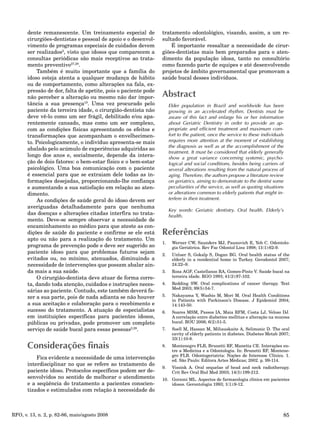 85RFO, v. 13, n. 2, p. 82-86, maio/agosto 2008
dente remanescente. Um treinamento especial de
cirurgiões-dentistas e pessoal de apoio e o desenvol-
vimento de programas especiais de cuidados devem
ser realizados2
, visto que idosos que comparecem a
consultas periódicas são mais receptivos ao trata-
mento preventivo27,28
.
Também é muito importante que a família do
idoso esteja atenta a qualquer mudança de hábito
ou de comportamento, como alterações na fala, ex-
pressão de dor, falta de apetite, pois o paciente pode
não perceber a alteração ou mesmo não dar impor-
tância a sua presença10
. Uma vez procurado pelo
paciente da terceira idade, o cirurgião-dentista não
deve vê-lo como um ser frágil, debilitado e/ou apa-
rentemente cansado, mas como um ser complexo,
com as condições físicas apresentando os efeitos e
transformações que acompanham o envelhecimen-
to. Psicologicamente, o indivíduo apresenta-se mais
abalado pelo acúmulo de experiências adquiridas ao
longo dos anos e, socialmente, depende da intera-
ção de dois fatores: o bem-estar físico e o bem-estar
psicológico. Uma boa comunicação com o paciente
é essencial para que se extraiam dele todas as in-
formações desejadas, proporcionando-lhe confiança
e aumentando a sua satisfação em relação ao aten-
dimento.
As condições de saúde geral do idoso devem ser
averiguadas detalhadamente para que nenhuma
das doenças e alterações citadas interfira no trata-
mento. Deve-se sempre observar a necessidade de
encaminhamento ao médico para que ateste as con-
dições de saúde do paciente e confirme se ele está
apto ou não para a realização do tratamento. Um
programa de prevenção pode e deve ser sugerido ao
paciente idoso para que problemas futuros sejam
evitados ou, no mínimo, atenuados, diminuindo a
necessidade de intervenções que possam abalar ain-
da mais a sua saúde.
O cirurgião-dentista deve atuar de forma corre-
ta, dando toda atenção, cuidados e instruções neces-
sárias ao paciente. Contudo, este também deverá fa-
zer a sua parte, pois de nada adianta se não houver
a sua aceitação e colaboração para o recebimento e
sucesso do tratamento. A atuação de especialistas
em instituições específicas para pacientes idosos,
públicas ou privadas, pode promover um completo
serviço de saúde bucal para essas pessoas2,29
.
Considerações finais
Fica evidente a necessidade de uma intervenção
interdisciplinar no que se refere ao tratamento do
paciente idoso. Protocolos específicos podem ser de-
senvolvidos no sentido de melhorar o atendimento
e a seqüência do tratamento a pacientes conscien-
tizados e estimulados com relação à necessidade do
tratamento odontológico, visando, assim, a um re-
sultado favorável.
É importante ressaltar a necessidade de cirur-
giões-dentistas mais bem preparados para o aten-
dimento da população idosa, tanto no consultório
como fazendo parte de equipes e até desenvolvendo
projetos de âmbito governamental que promovam a
saúde bucal desses indivíduos.
Abstract
Elder population in Brazil and worldwide has been
growing in an accelerated rhythm. Dentists must be
aware of this fact and enlarge his or her information
about Geriatric Dentistry in order to provide an ap-
propriate and efficient treatment and maximum com-
fort to the patient, once the service to these individuals
requires more attention at the moment of establishing
the diagnosis as well as at the accomplishment of the
treatment. It must be considered that elderly generally
show a great variance concerning systemic, psycho-
logical and social conditions, besides being carriers of
several alterations resulting from the natural process of
aging. Therefore, the authors propose a literature review
on geriatrics, aiming to demonstrate to the dentist some
peculiarities of the service, as well as quoting situations
or alterations common to elderly patients that might in-
terfere in their treatment.
Key words: Geriatric dentistry. Oral health. Elderly’s
health.
Referências
Werner CW, Saunders MJ, Paunovich E, Yeh C. Odontolo-1.
gia Geriátrica. Rev Fac Odontol Lins 1998; 11(1):62-9.
Unluer S, Gokalp S, Dogan BG. Oral health status of the2.
elderly in a residential home in Turkey. Gerodontol 2007;
24:22–9.
Rosa AGF, Castellanos RA, Gomes-Pinto V. Saúde bucal na3.
terceira idade. RGO 1993; 41(2):97-102.
Redding SW. Oral complications of cancer therapy. Text4.
Med 2003; 99(5):54-7.
Nakayama Y, Washio M, Mori M. Oral Health Conditions5.
in Patients with Parkinson’s Disease. J Epidemiol 2004;
14:143-50.
Soares MSM, Passos IA, Maia RFM, Costa LJ, Veloso DJ.6.
A correlação entre diabettes mellitus e alteração na mucosa
bucal. ROU 2006; 6(2):51-5.
Soell M, Hassan M, Miliauskaite A, Selimonic D. The oral7.
cavity of elderly patients in diabetes. Diabetes Metab 2007;
33(1):10-8.
Montenegro FLB, Brunetti RF, Manetta CE. Interações en-8.
tre a Medicina e a Odontologia. In: Brunetti RF, Montene-
gro FLB. Odontogeriatria: Noções de Interesse Clínico. 1.
ed. São Paulo: Editora Artes Médicas; 2002. p. 99-114.
Vissink A. Oral sequelae of head and neck radiotherapy.9.
Crit Rev Oral Biol Med 2003; 14(3):199-212.
Gorzoni ML. Aspectos de farmacologia clínica em pacientes10.
idosos. Gerontologia 1993; 1(1):9-12.
 