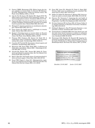 RFO, v. 13, n. 2, p. 82-86, maio/agosto 200886
Pereira CMMS, Montenegro FLB. Efeitos bucais das dro-11.
gas: cuidados na terceira idade. In: Brunetti RF, Montene-
gro FLB. Odontogeriatria: noções de interesse clínico. São
Paulo: Artes Médicas; 2002. p. 131-50.
Galo R, Vitti M, Santos CM, Hallak JEC, Regalo SCH. The12.
effect of age on the function of the masticatory system – an
electromyographical analysis. Gerodontol 2006; 23:177-82.
Figueiredo MAZ, Cherubini K, Yurgel LS, Lorandini CS. Al-13.
terações fisiológicas freqüentemente presentes na cavidade
bucal do paciente idoso. Odontol Mod 1993; 20(4):33-4.
Moriguchi Y. Aspectos geriátricos no atendimento odontoló-14.
gico. Odontol Mod 1992; 19(4):11-3.
Pucca Junior GA. Saúde bucal e reabilitação na terceira15.
idade. Odontol Mod 1995; 22(4):27-8.
Boraks S. Distúrbios bucais na terceira idade. In: Brunetti16.
RF, Montenegro FLB. Odontogeriatria: noções de interesse
clínico. São Paulo: Artes Médicas; 2002. p. 85-98.
Thomson WM, Chalmers JM, Spencer AJ, Slade GD. A17.
longitudinal study of medication exposure and xerostomia
among older people. Gerodontology 2006; 23:205-13.
Cassolato SF, Turnbull RS. Xerostomia: clinical aspects and18.
treatment. Gerodontology 2003; 20(2):4.
Marcaccini AM, Souza PHR, Toledo BEG. A influência da19.
idade sobre o periodonto. Odonto 2000 – Odontologia do Sé-
culo XXI 1997; 1(1):8-12.
Acevedo RA, Batista LHC, Trentin MS, Shibli JA. Trata-20.
mento periodontal no paciente idoso. Rev Fac Odontol Univ
Passo Fundo 2001; 6(2):57-62.
Beck J, Hunt RJ. Oral health status of institutionalized el-21.
derly and hand capped. J Dent Educ 1985; 49(6):407-25.
Souza VMS, Pagani C, Jorge ALC. Odontogeriatria: suges-22.
tão de um programa de prevenção. PGR Pós-Grad Rev Fac
Odontol São José dos Campos 2001; 41(1):56-62.
Frare SM, Limas PA, Albarello FJ, Pedot G, Regio RAS.23.
Terceira idade: quais os problemas bucais existentes? Rev
Assoc Paul Cir Dent 1997; 51(6):573-6.
Saliba CA, Saliba NA, Marcelino G, Moimaz SAS. Auto-ava-24.
liação de saúde na terceira idade. RGO 1999; 47(3):127-30.
Petersen PE, Yamamoto T. Improving the oral health of25.
older people: the approach of the WHO Global Oral Health
Programme. Com Dent Oral Epidemiol 2005; 33(2):81-92.
De Lima Saintrain MV, de Souza EH, de França Caldas Jr26.
A. Geriatric Dentistry in Brazilian Universities. Gerodonto-
logy 2006; 23(4):231-6.
Hebling E, Mugayar L, Dias PV. Geriatric Dentistry: a new27.
speciality in Brasil. Gerodontol 2007; 24(3):177-80.
Vysniauskaite S, Vehklahti MM. First time dental care and28.
the most recent dental treatment in relation to utilization
of dental services among dentate elderly patients in Lithu-
ania. Gerodontol 2006; 23:149-56.
Montenegro FLB, Marchini M, Brunetti RF. Aspectos Im-29.
portantes na Prótese Total para a Terceira Idade. In: Prisco
da Cunha VP, Marchini L. Prótese Total Contemporânea na
Reabilitação Bucal. São Paulo: Ed. Santos; 2007. p.179-94.
Endereço para correspondência
Maria Cristina Candelas Zuccolotto
Av. Costábile Romano 3058, Ribeirânia
14.096-030 Ribeirão Preto - SP
E-mail: czuccolotto@terra.com.br
Recebido: 15/05/2007 Aceito: 13/07/2007
 