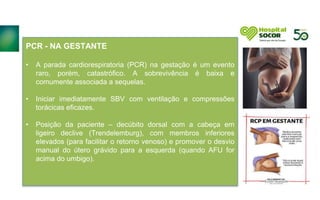 PCR - NA GESTANTE
• A parada cardiorespiratoria (PCR) na gestação é um evento
raro, porém, catastrófico. A sobrevivência é baixa e
comumente associada a sequelas.
• Iniciar imediatamente SBV com ventilação e compressões
torácicas eficazes.
• Posição da paciente – decúbito dorsal com a cabeça em
ligeiro declive (Trendelemburg), com membros inferiores
elevados (para facilitar o retorno venoso) e promover o desvio
manual do útero grávido para a esquerda (quando AFU for
acima do umbigo).
 