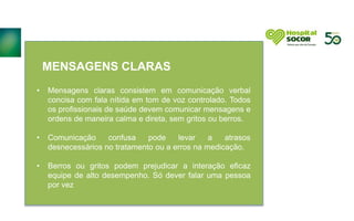 MENSAGENS CLARAS
• Mensagens claras consistem em comunicação verbal
concisa com fala nítida em tom de voz controlado. Todos
os profissionais de saúde devem comunicar mensagens e
ordens de maneira calma e direta, sem gritos ou berros.
• Comunicação confusa pode levar a atrasos
desnecessários no tratamento ou a erros na medicação.
• Berros ou gritos podem prejudicar a interação eficaz
equipe de alto desempenho. Só dever falar uma pessoa
por vez
 