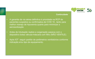 • A garantia de via aérea definitiva é prioridade na RCP de
pacientes suspeitos ou confirmados de CVID 19 , tanto para
melhor manejo de hipoxemia quanto para minimizar a
aerossolização
• Antes de Intubação realize a oxigenação passiva com o
dispositivo bolsa válvula-máscara com filtro (NÃO VENTILE).
• Após IOT seguir padrão de parâmetros ventilatórios conforme
indicação e/ou tipo de equipamento.
Continuidade
 