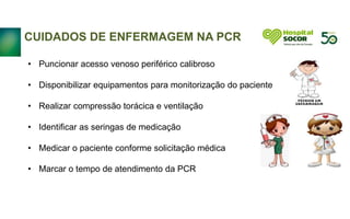 Continuidade
CUIDADOS DE ENFERMAGEM NA PCR
• Puncionar acesso venoso periférico calibroso
• Disponibilizar equipamentos para monitorização do paciente
• Realizar compressão torácica e ventilação
• Identificar as seringas de medicação
• Medicar o paciente conforme solicitação médica
• Marcar o tempo de atendimento da PCR
 