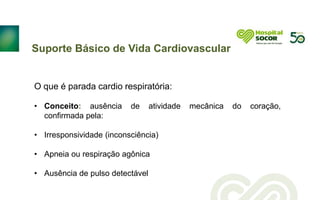 Suporte Básico de Vida Cardiovascular
O que é parada cardio respiratória:
• Conceito: ausência de atividade mecânica do coração,
confirmada pela:
• Irresponsividade (inconsciência)
• Apneia ou respiração agônica
• Ausência de pulso detectável
 