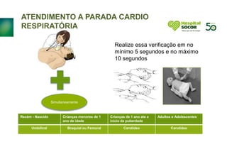 ATENDIMENTO A PARADA CARDIO
RESPIRATÓRIA
Realize essa verificação em no
mínimo 5 segundos e no máximo
10 segundos
Simultaneamente
Recém - Nascido Crianças menores de 1
ano de idade
Crianças de 1 ano ate a
inicio da puberdade
Adultos e Adolescentes
Umbilical Braquial ou Femoral Carotídeo Carotídeo
 