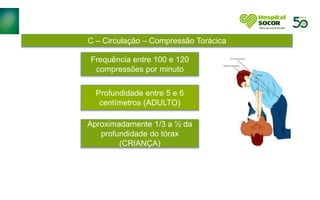 C – Circulação – Compressão Torácica
Frequência entre 100 e 120
compressões por minuto
Profundidade entre 5 e 6
centímetros (ADULTO)
Aproximadamente 1/3 a ½ da
profundidade do tórax
(CRIANÇA)
 