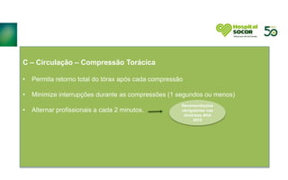 C – Circulação – Compressão Torácica
• Permita retorno total do tórax após cada compressão
• Minimize interrupções durante as compressões (1 segundos ou menos)
• Alternar profissionais a cada 2 minutos.
Recomendações
obrigatórias nas
diretrizes AHA
2015
 