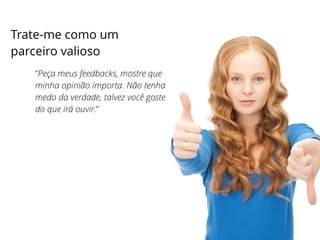 Trate-me como um
parceiro valioso
“Peça meus feedbacks, mostre que
minha opinião importa. Não tenha
medo da verdade, talvez você goste
do que irá ouvir.”
 