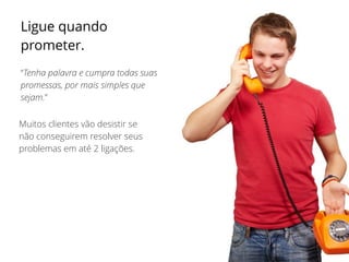 Ligue quando
prometer.
“Tenha palavra e cumpra todas suas
promessas, por mais simples que
sejam.”
Muitos clientes vão desistir se
não conseguirem resolver seus
problemas em até 2 ligações.
 