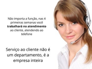 Não importa a função, nas 4
primeiras semanas você
trabalhará no atendimento
ao cliente, atendendo ao
telefone
Serviço ao cliente não é
um departamento, é a
empresa inteira
 