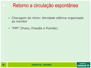 Retorno a circulação espontânea

• Checagem de ritmo: Atividade elétrica organizada
  ao monitor

• “PPP” (Pulso, Pressão e Pulmão)




               HOSPITAL UNIMED
 