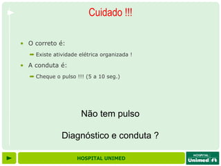 Cuidado !!!

• O correto é:
  ➡ Existe atividade elétrica organizada !

• A conduta é:
  ➡ Cheque o pulso !!! (5 a 10 seg.)




                      Não tem pulso

              Diagnóstico e conduta ?

                    HOSPITAL UNIMED
 