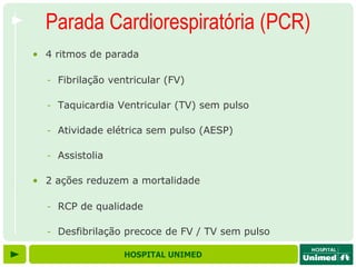 Parada Cardiorespiratória (PCR)
• 4 ritmos de parada

  - Fibrilação ventricular (FV)

  - Taquicardia Ventricular (TV) sem pulso

  - Atividade elétrica sem pulso (AESP)

  - Assistolia

• 2 ações reduzem a mortalidade

  - RCP de qualidade

  - Desfibrilação precoce de FV / TV sem pulso

                  HOSPITAL UNIMED
 