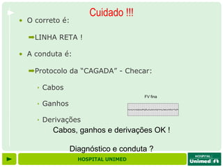 Cuidado !!!
• O correto é:

  ➡LINHA RETA !

• A conduta é:

  ➡Protocolo da “CAGADA” - Checar:

    ‣ Cabos
                                   FV fina

    ‣ Ganhos

    ‣ Derivações
         Cabos, ganhos e derivações OK !

               Diagnóstico e conduta ?
                 HOSPITAL UNIMED
 
