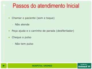 Passos do atendimento Inicial
• Chamar o paciente (som e toque)

  - Não atende

• Peça ajuda e o carrinho de parada (desfibrilador)

• Cheque o pulso

  - Não tem pulso




                   HOSPITAL UNIMED
 