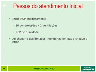Passos do atendimento Inicial
• Inicie RCP imediatamente

  - 30 compressões / 2 ventilações

  - RCP de qualidade

• Ao chegar o desfibrilador: monitorize em pás e cheque o
  ritmo




                 HOSPITAL UNIMED
 