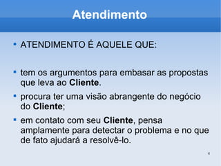 Atendimento ATENDIMENTO É AQUELE QUE: tem os argumentos para embasar as propostas que leva ao  Cliente . procura ter uma visão abrangente do negócio do  Cliente ; em contato com seu  Cliente , pensa amplamente para detectar o problema e no que de fato ajudará a resolvê-lo. 