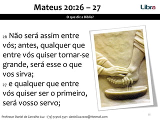 10
Mateus 20:26 – 27
26 Não será assim entre
vós; antes, qualquer que
entre vós quiser tornar-se
grande, será esse o que
vos sirva;
27 e qualquer que entre
vós quiser ser o primeiro,
será vosso servo;
O que diz a Bíblia?
Professor Daniel de Carvalho Luz - (15) 9 9126 5571 daniel.luz2020@Hotmail.com
 